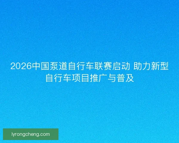 2026中国泵道自行车联赛启动 助力新型自行车项目推广与普及