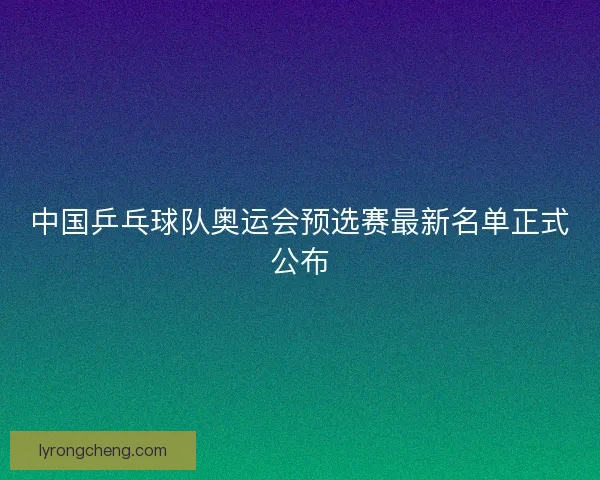 中国乒乓球队奥运会预选赛最新名单正式公布