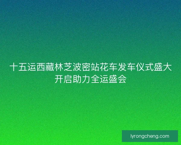 十五运西藏林芝波密站花车发车仪式盛大开启助力全运盛会