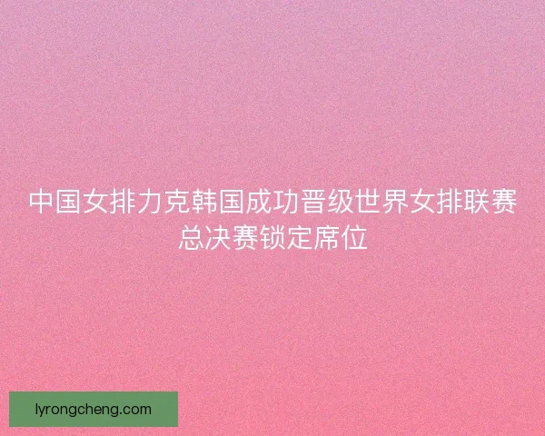 中国女排力克韩国成功晋级世界女排联赛总决赛锁定席位
