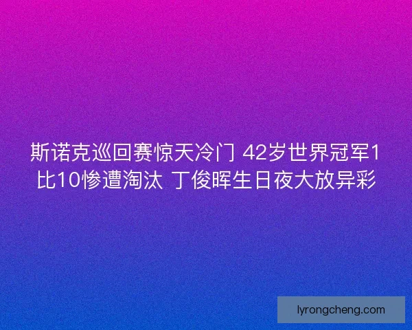 斯诺克巡回赛惊天冷门 42岁世界冠军1比10惨遭淘汰 丁俊晖生日夜大放异彩