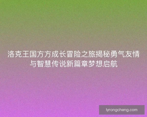 洛克王国方方成长冒险之旅揭秘勇气友情与智慧传说新篇章梦想启航
