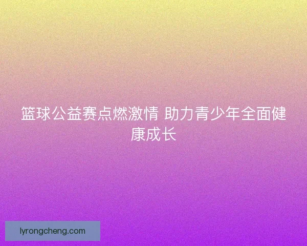 篮球公益赛点燃激情 助力青少年全面健康成长