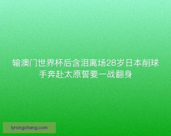 输澳门世界杯后含泪离场28岁日本削球手奔赴太原誓要一战翻身