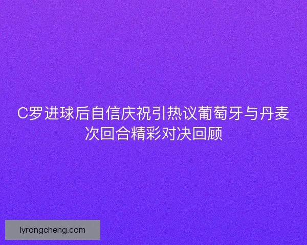 C罗进球后自信庆祝引热议葡萄牙与丹麦次回合精彩对决回顾