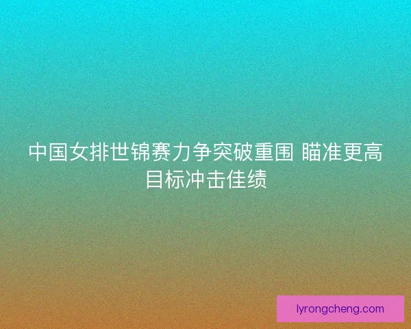 中国女排世锦赛力争突破重围 瞄准更高目标冲击佳绩