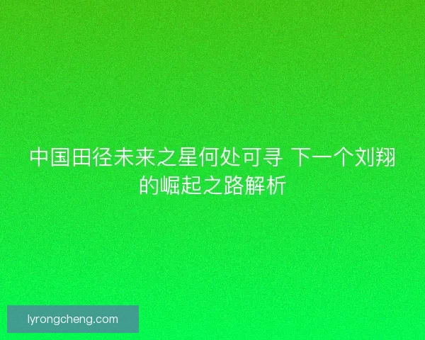 中国田径未来之星何处可寻 下一个刘翔的崛起之路解析