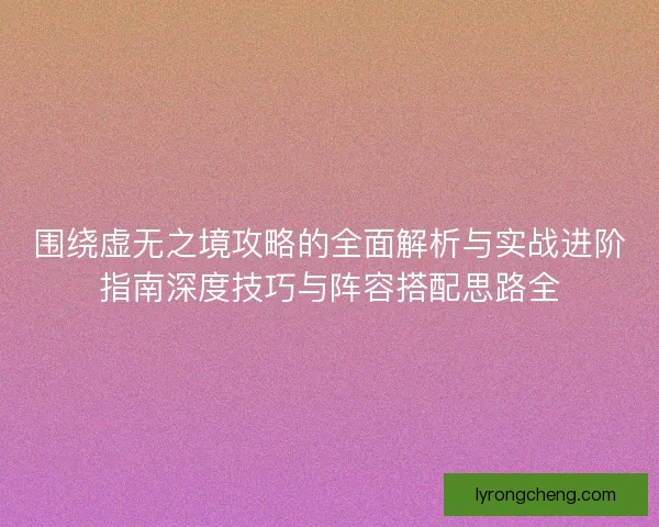 围绕虚无之境攻略的全面解析与实战进阶指南深度技巧与阵容搭配思路全