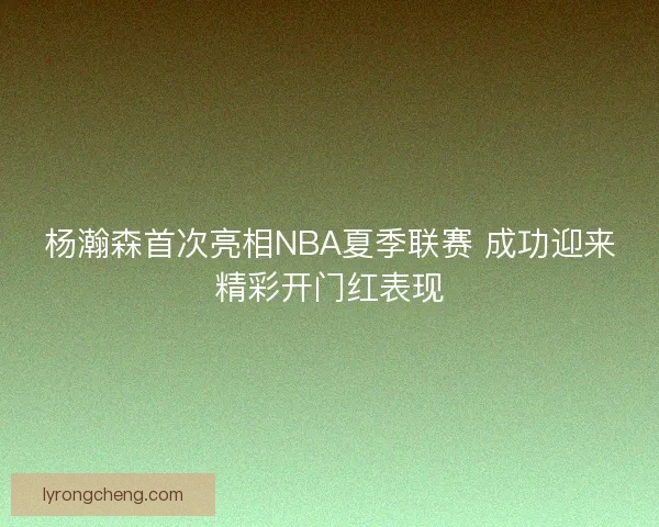 杨瀚森首次亮相NBA夏季联赛 成功迎来精彩开门红表现