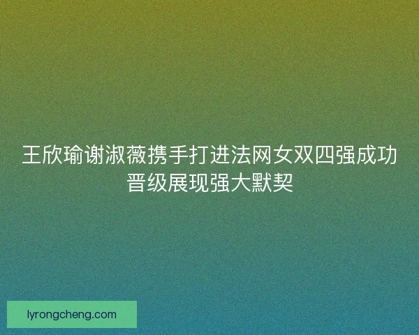 王欣瑜谢淑薇携手打进法网女双四强成功晋级展现强大默契