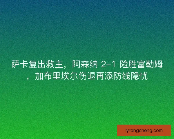萨卡复出救主，阿森纳 2-1 险胜富勒姆，加布里埃尔伤退再添防线隐忧