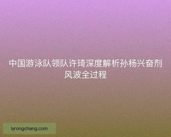 中国游泳队领队许琦深度解析孙杨兴奋剂风波全过程