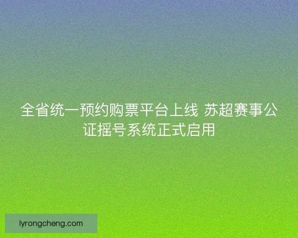 全省统一预约购票平台上线 苏超赛事公证摇号系统正式启用